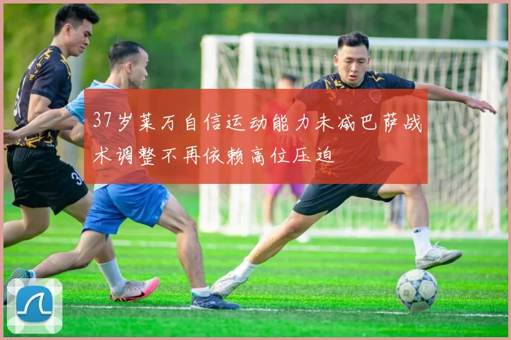 37岁莱万自信运动能力未减巴萨战术调整不再依赖高位压迫