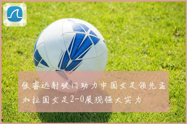 张睿远射破门助力中国女足领先孟加拉国女足2-0展现强大实力