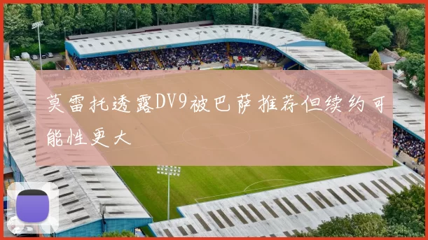 莫雷托透露DV9被巴萨推荐但续约可能性更大