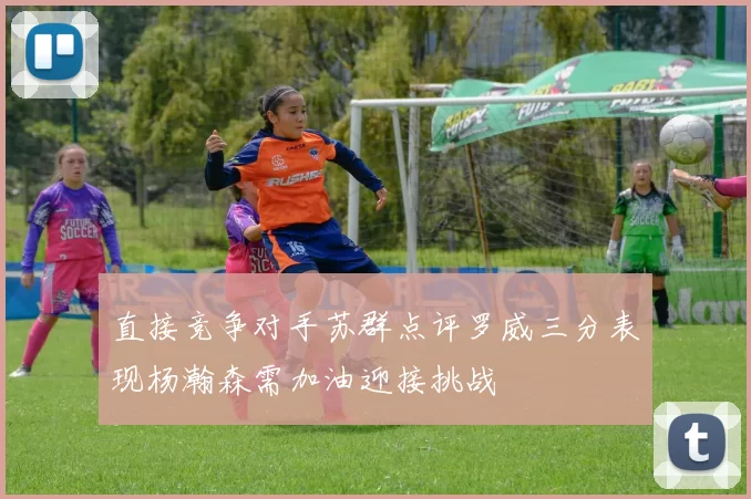 直接竞争对手苏群点评罗威三分表现杨瀚森需加油迎接挑战