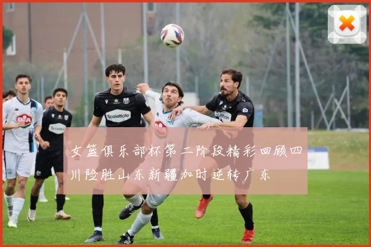 女篮俱乐部杯第二阶段精彩回顾四川险胜山东新疆加时逆转广东