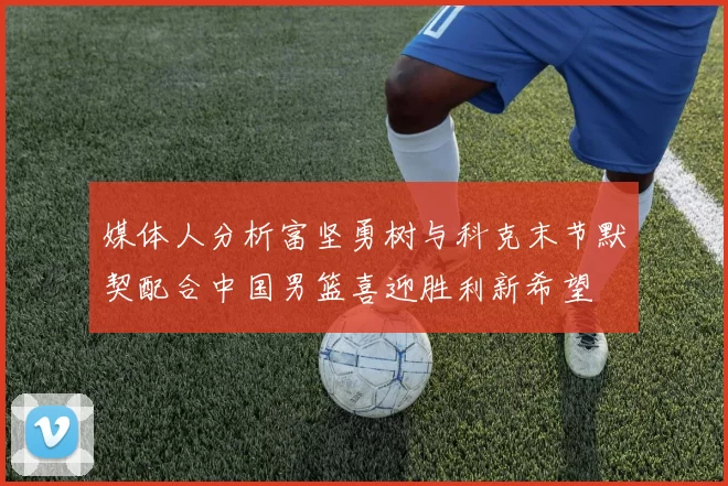 媒体人分析富坚勇树与科克末节默契配合中国男篮喜迎胜利新希望