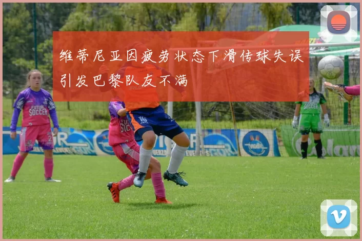 维蒂尼亚因疲劳状态下滑传球失误引发巴黎队友不满