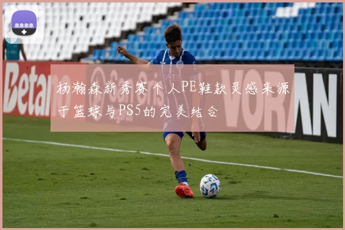 杨瀚森新秀赛个人PE鞋款灵感来源于篮球与PS5的完美结合
