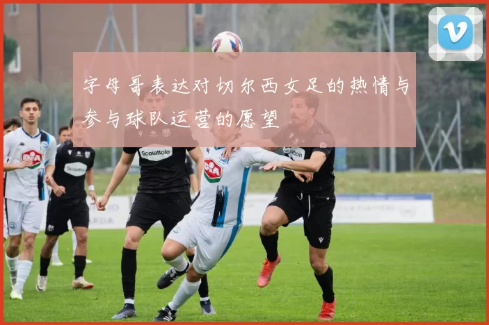 字母哥表达对切尔西女足的热情与参与球队运营的愿望