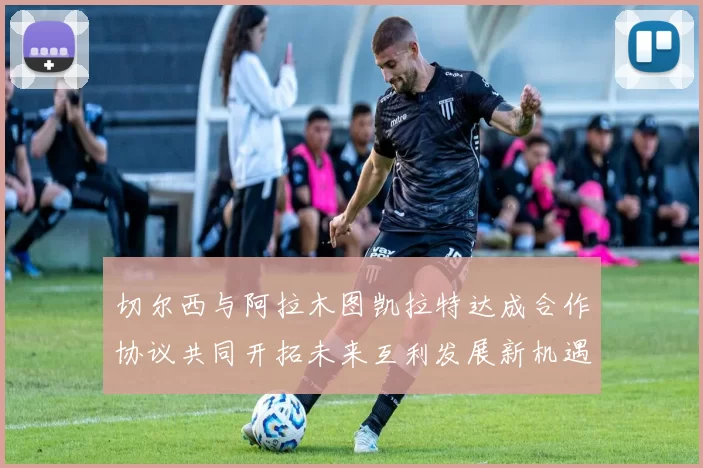 切尔西与阿拉木图凯拉特达成合作协议共同开拓未来互利发展新机遇