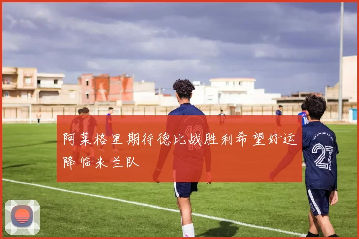 阿莱格里期待德比战胜利希望好运降临米兰队