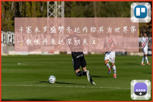 卡塞米罗盛赞齐达内称其为世界第一教练并表达深切关注