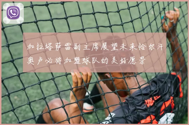 加拉塔萨雷副主席展望未来恰尔汗奥卢必将加盟球队的美好愿景