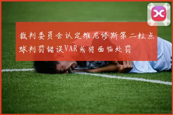 裁判委员会认定维尼修斯第二粒点球判罚错误VAR或将面临处罚