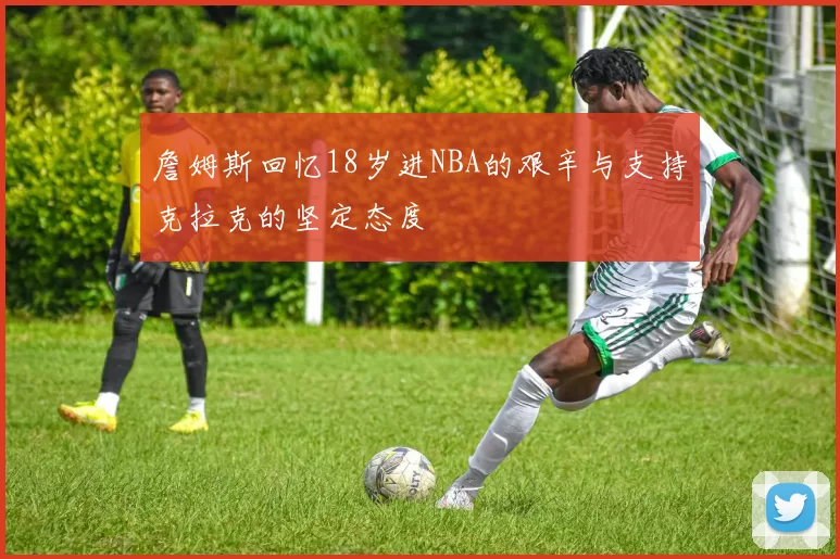 詹姆斯回忆18岁进NBA的艰辛与支持克拉克的坚定态度