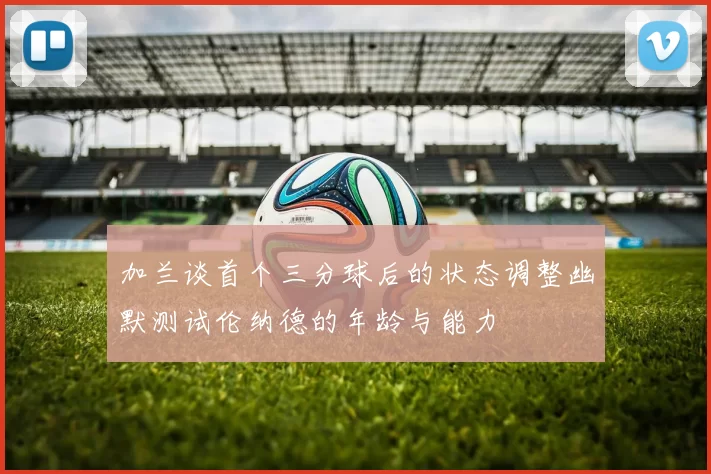 加兰谈首个三分球后的状态调整幽默测试伦纳德的年龄与能力
