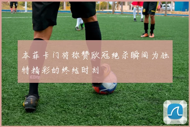 本菲卡门将称赞欧冠绝杀瞬间为独特精彩的终结时刻