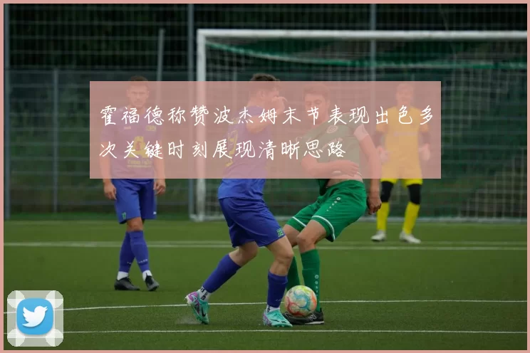 霍福德称赞波杰姆末节表现出色多次关键时刻展现清晰思路