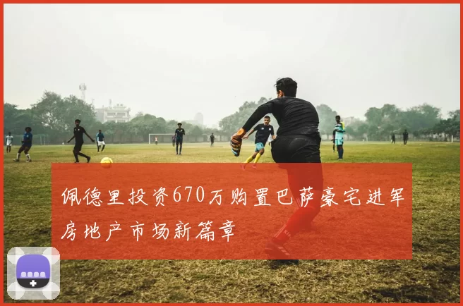 佩德里投资670万购置巴萨豪宅进军房地产市场新篇章