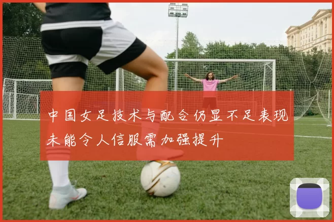 中国女足技术与配合仍显不足表现未能令人信服需加强提升