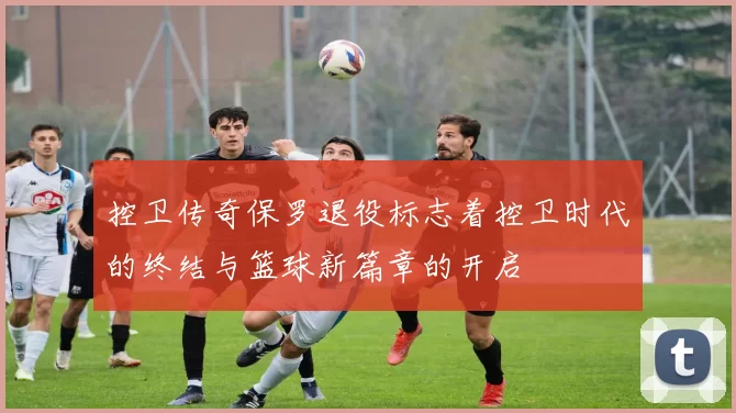 控卫传奇保罗退役标志着控卫时代的终结与篮球新篇章的开启