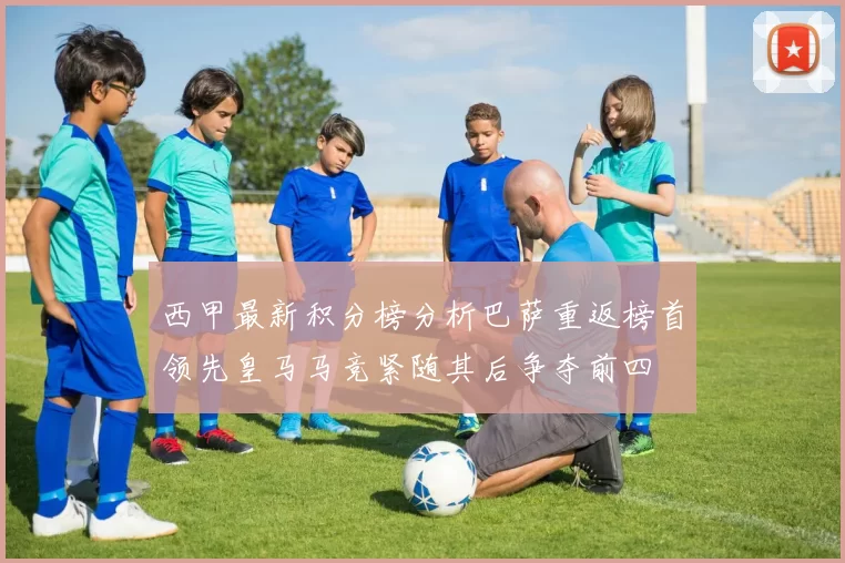 西甲最新积分榜分析巴萨重返榜首领先皇马马竞紧随其后争夺前四