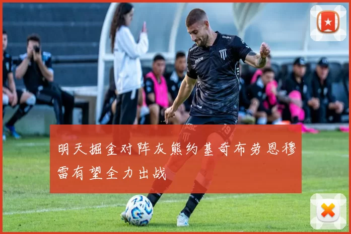 明天掘金对阵灰熊约基奇布劳恩穆雷有望全力出战