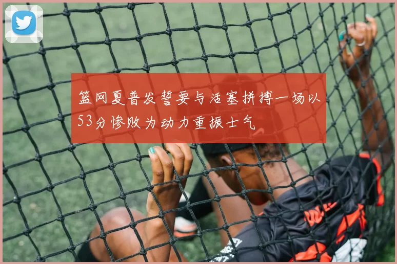 篮网夏普发誓要与活塞拼搏一场以53分惨败为动力重振士气